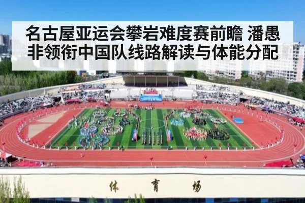 名古屋亚运会攀岩难度赛前瞻 潘愚非领衔中国队线路解读与体能分配