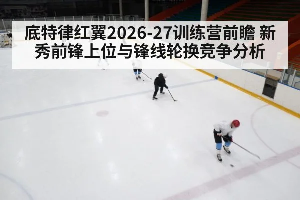底特律红翼2026-27训练营前瞻 新秀前锋上位与锋线轮换竞争分析
