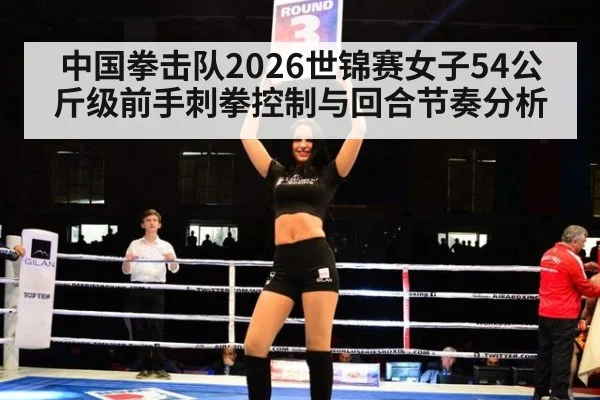 中国拳击队2026世锦赛女子54公斤级前手刺拳控制与回合节奏分析