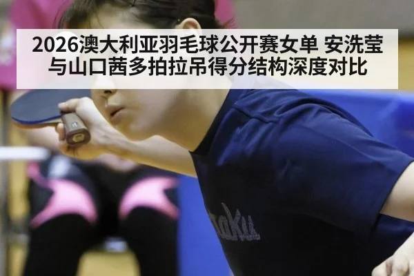 2026澳大利亚羽毛球公开赛女单 安洗莹与山口茜多拍拉吊得分结构深度对比